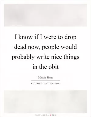 I know if I were to drop dead now, people would probably write nice things in the obit Picture Quote #1