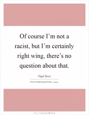 Of course I’m not a racist, but I’m certainly right wing, there’s no question about that Picture Quote #1