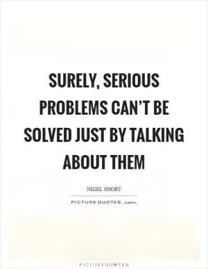Surely, serious problems can’t be solved just by talking about them Picture Quote #1