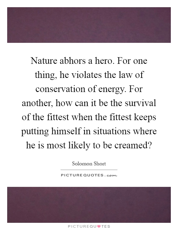 Nature abhors a hero. For one thing, he violates the law of conservation of energy. For another, how can it be the survival of the fittest when the fittest keeps putting himself in situations where he is most likely to be creamed? Picture Quote #1