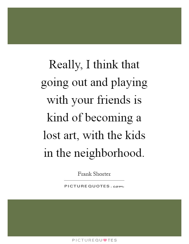 Really, I think that going out and playing with your friends is kind of becoming a lost art, with the kids in the neighborhood Picture Quote #1