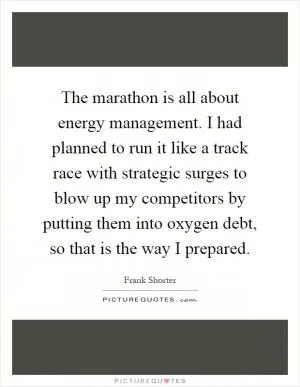 The marathon is all about energy management. I had planned to run it like a track race with strategic surges to blow up my competitors by putting them into oxygen debt, so that is the way I prepared Picture Quote #1