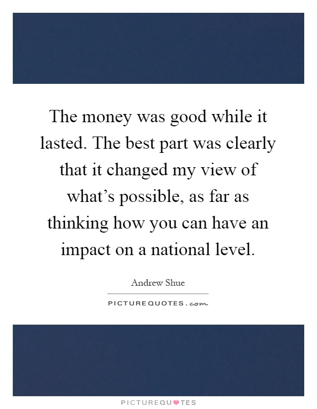 The money was good while it lasted. The best part was clearly that it changed my view of what's possible, as far as thinking how you can have an impact on a national level Picture Quote #1