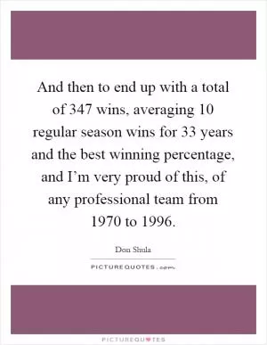 And then to end up with a total of 347 wins, averaging 10 regular season wins for 33 years and the best winning percentage, and I’m very proud of this, of any professional team from 1970 to 1996 Picture Quote #1