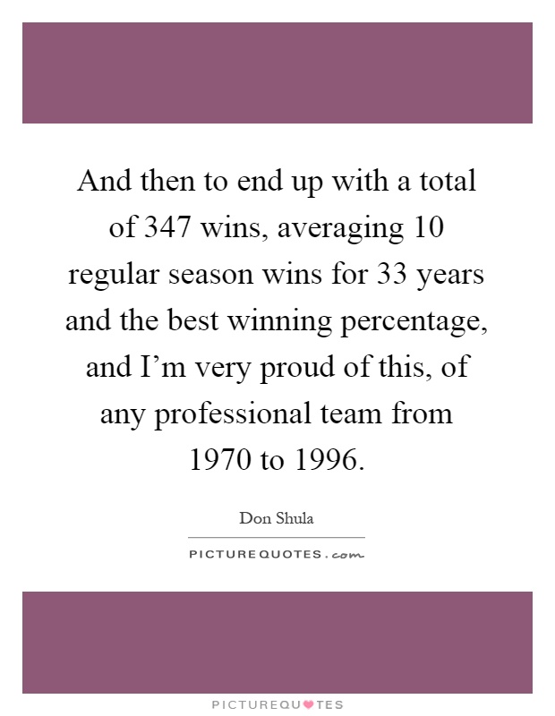 And then to end up with a total of 347 wins, averaging 10 regular season wins for 33 years and the best winning percentage, and I'm very proud of this, of any professional team from 1970 to 1996 Picture Quote #1