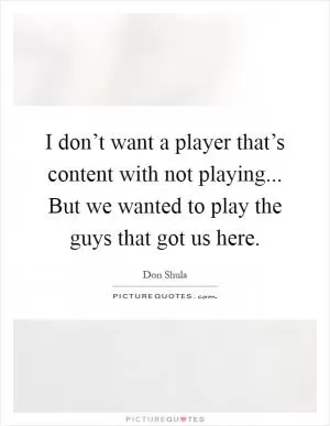 I don’t want a player that’s content with not playing... But we wanted to play the guys that got us here Picture Quote #1