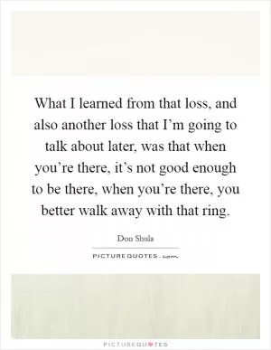 What I learned from that loss, and also another loss that I’m going to talk about later, was that when you’re there, it’s not good enough to be there, when you’re there, you better walk away with that ring Picture Quote #1