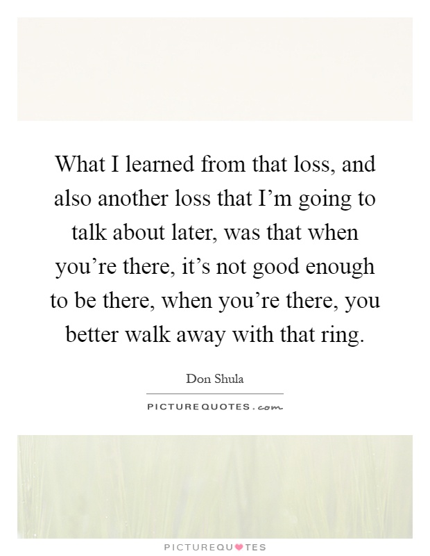 What I learned from that loss, and also another loss that I'm going to talk about later, was that when you're there, it's not good enough to be there, when you're there, you better walk away with that ring Picture Quote #1