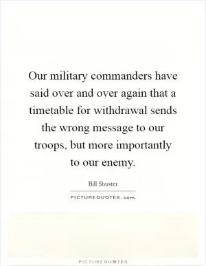 Our military commanders have said over and over again that a timetable for withdrawal sends the wrong message to our troops, but more importantly to our enemy Picture Quote #1