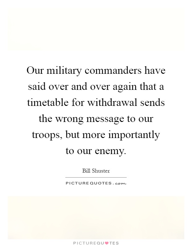 Our military commanders have said over and over again that a timetable for withdrawal sends the wrong message to our troops, but more importantly to our enemy Picture Quote #1