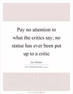 Pay no attention to what the critics say; no statue has ever been put up to a critic Picture Quote #1