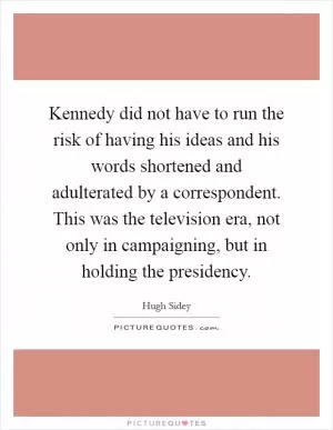Kennedy did not have to run the risk of having his ideas and his words shortened and adulterated by a correspondent. This was the television era, not only in campaigning, but in holding the presidency Picture Quote #1