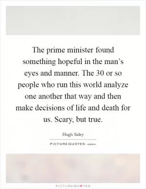 The prime minister found something hopeful in the man’s eyes and manner. The 30 or so people who run this world analyze one another that way and then make decisions of life and death for us. Scary, but true Picture Quote #1