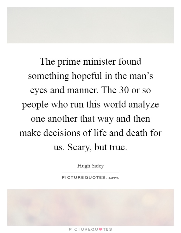 The prime minister found something hopeful in the man's eyes and manner. The 30 or so people who run this world analyze one another that way and then make decisions of life and death for us. Scary, but true Picture Quote #1
