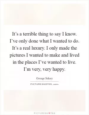 It’s a terrible thing to say I know. I’ve only done what I wanted to do. It’s a real luxury. I only made the pictures I wanted to make and lived in the places I’ve wanted to live. I’m very, very happy Picture Quote #1