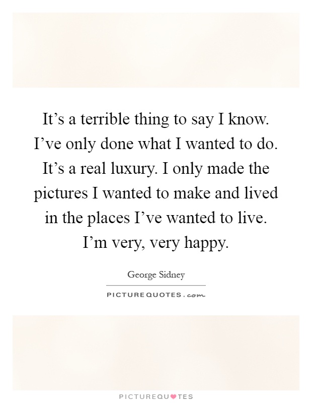 It's a terrible thing to say I know. I've only done what I wanted to do. It's a real luxury. I only made the pictures I wanted to make and lived in the places I've wanted to live. I'm very, very happy Picture Quote #1
