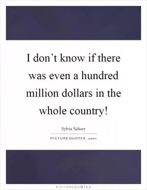 I don’t know if there was even a hundred million dollars in the whole country! Picture Quote #1