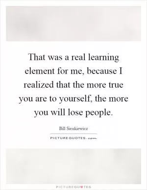 That was a real learning element for me, because I realized that the more true you are to yourself, the more you will lose people Picture Quote #1