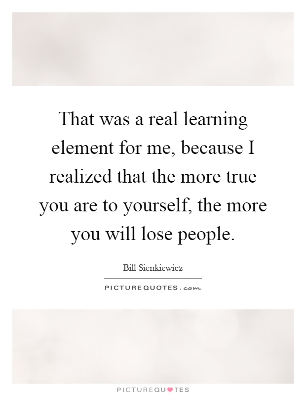 That was a real learning element for me, because I realized that the more true you are to yourself, the more you will lose people Picture Quote #1
