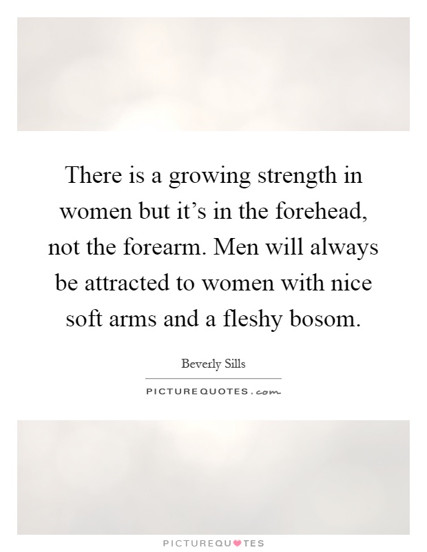 There is a growing strength in women but it's in the forehead, not the forearm. Men will always be attracted to women with nice soft arms and a fleshy bosom Picture Quote #1