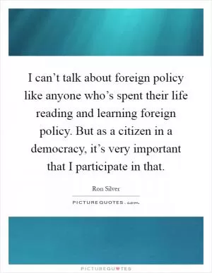 I can’t talk about foreign policy like anyone who’s spent their life reading and learning foreign policy. But as a citizen in a democracy, it’s very important that I participate in that Picture Quote #1