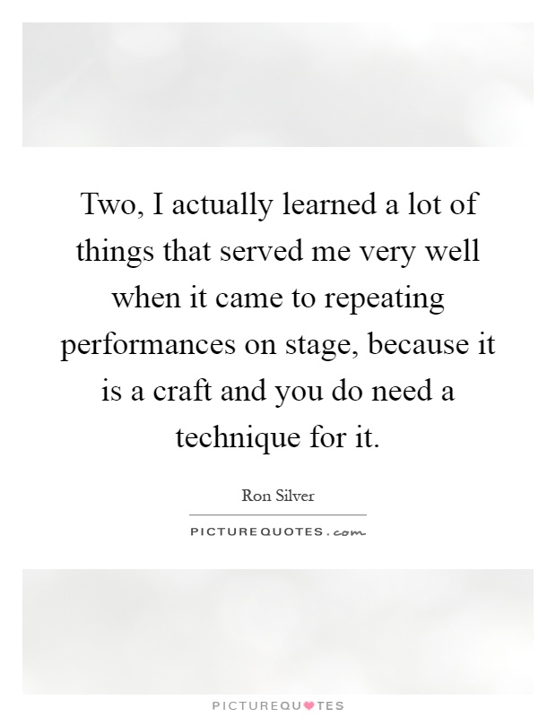 Two, I actually learned a lot of things that served me very well when it came to repeating performances on stage, because it is a craft and you do need a technique for it Picture Quote #1