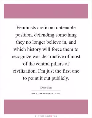 Feminists are in an untenable position, defending something they no longer believe in, and which history will force them to recognize was destructive of most of the central pillars of civilization. I’m just the first one to point it out publicly Picture Quote #1