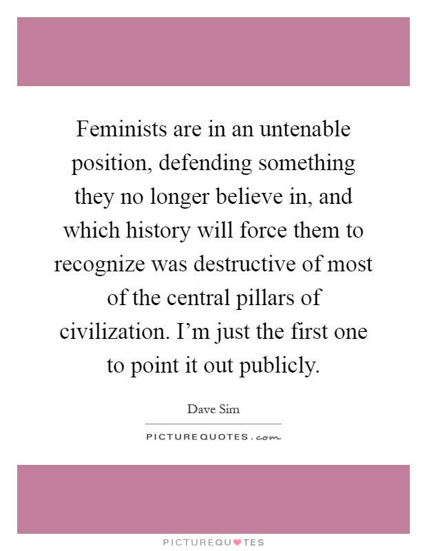 Feminists are in an untenable position, defending something they no longer believe in, and which history will force them to recognize was destructive of most of the central pillars of civilization. I'm just the first one to point it out publicly Picture Quote #1
