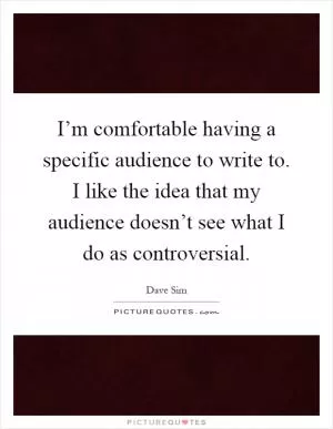 I’m comfortable having a specific audience to write to. I like the idea that my audience doesn’t see what I do as controversial Picture Quote #1