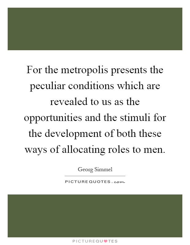 For the metropolis presents the peculiar conditions which are revealed to us as the opportunities and the stimuli for the development of both these ways of allocating roles to men Picture Quote #1