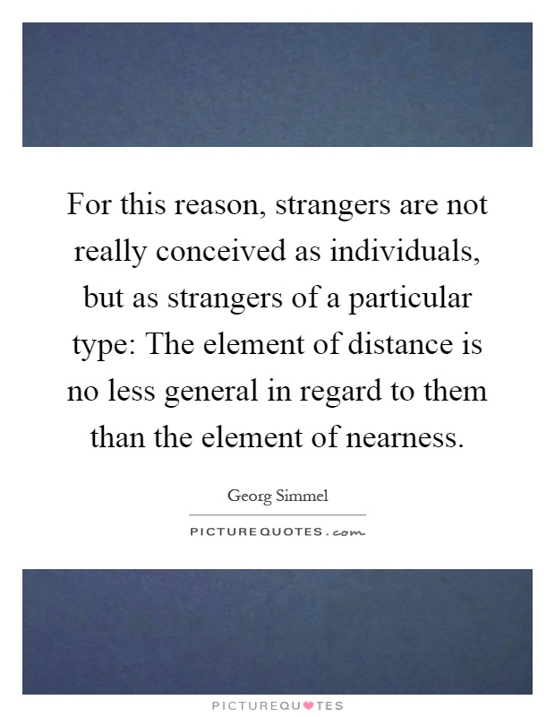 For this reason, strangers are not really conceived as individuals, but as strangers of a particular type: The element of distance is no less general in regard to them than the element of nearness Picture Quote #1