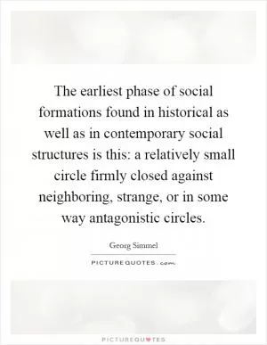 The earliest phase of social formations found in historical as well as in contemporary social structures is this: a relatively small circle firmly closed against neighboring, strange, or in some way antagonistic circles Picture Quote #1