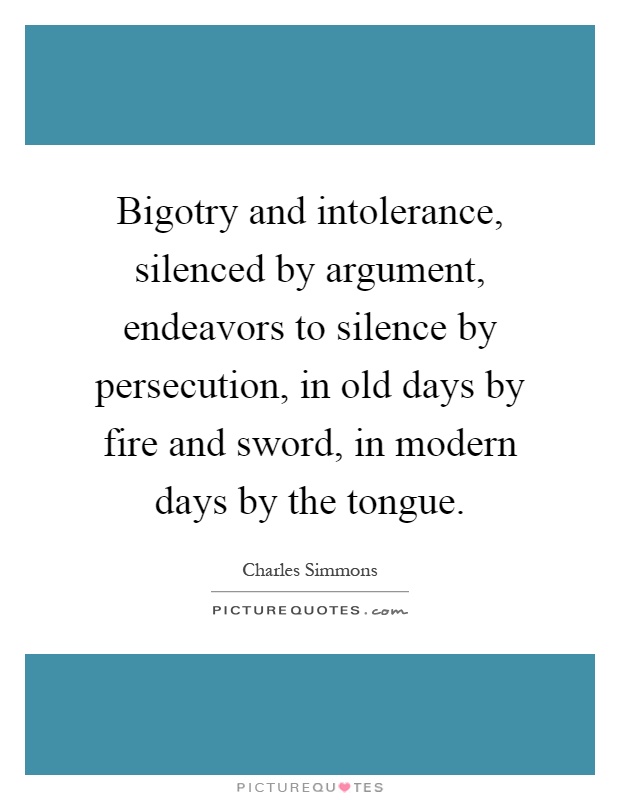 Bigotry and intolerance, silenced by argument, endeavors to silence by persecution, in old days by fire and sword, in modern days by the tongue Picture Quote #1