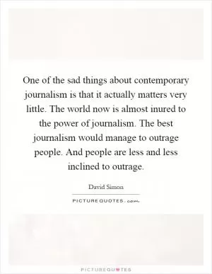 One of the sad things about contemporary journalism is that it actually matters very little. The world now is almost inured to the power of journalism. The best journalism would manage to outrage people. And people are less and less inclined to outrage Picture Quote #1