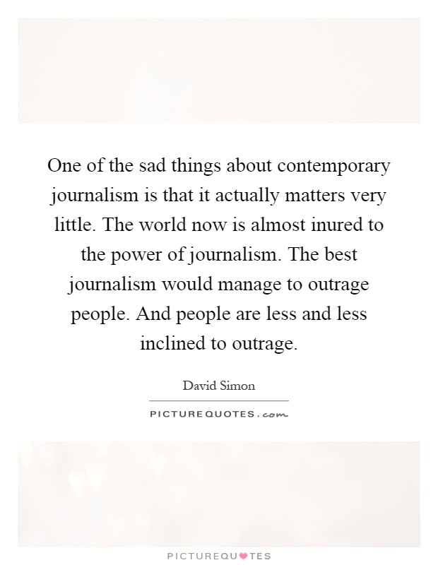 One of the sad things about contemporary journalism is that it actually matters very little. The world now is almost inured to the power of journalism. The best journalism would manage to outrage people. And people are less and less inclined to outrage Picture Quote #1