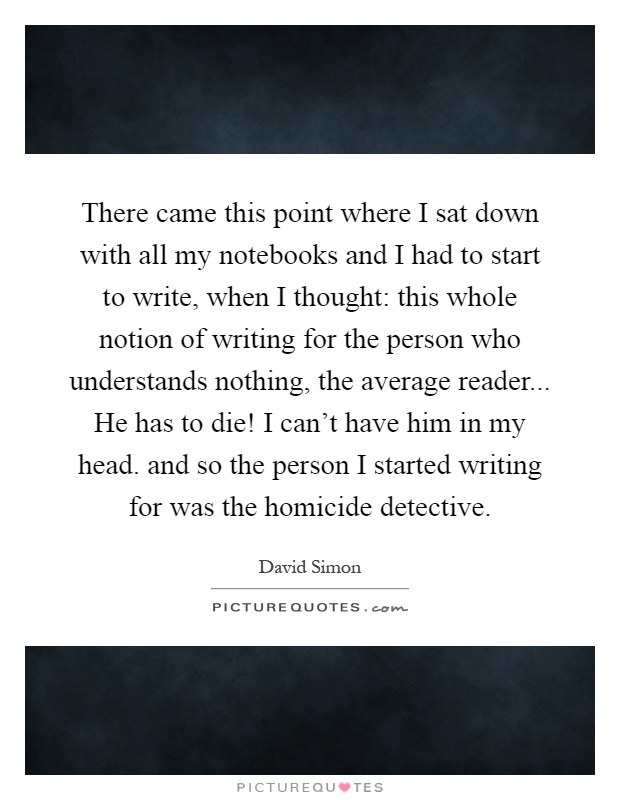 There came this point where I sat down with all my notebooks and I had to start to write, when I thought: this whole notion of writing for the person who understands nothing, the average reader... He has to die! I can't have him in my head. and so the person I started writing for was the homicide detective Picture Quote #1