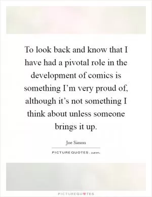 To look back and know that I have had a pivotal role in the development of comics is something I’m very proud of, although it’s not something I think about unless someone brings it up Picture Quote #1