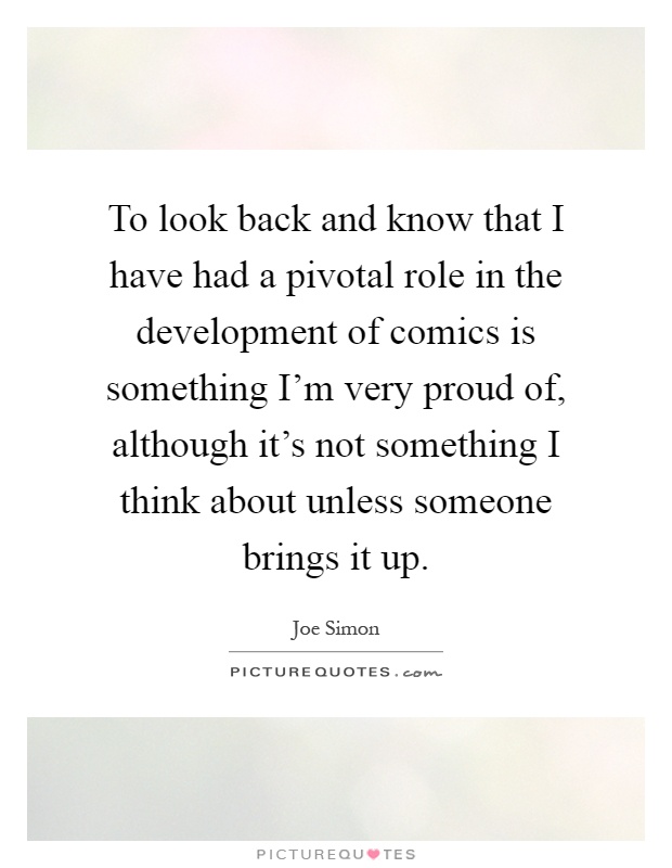 To look back and know that I have had a pivotal role in the development of comics is something I'm very proud of, although it's not something I think about unless someone brings it up Picture Quote #1