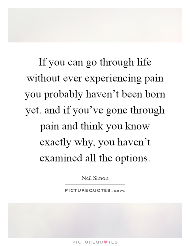 If you can go through life without ever experiencing pain you probably haven't been born yet. and if you've gone through pain and think you know exactly why, you haven't examined all the options Picture Quote #1