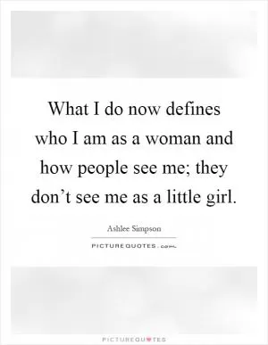 What I do now defines who I am as a woman and how people see me; they don’t see me as a little girl Picture Quote #1