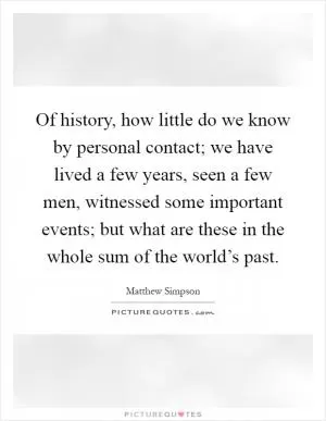 Of history, how little do we know by personal contact; we have lived a few years, seen a few men, witnessed some important events; but what are these in the whole sum of the world’s past Picture Quote #1