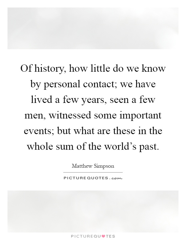 Of history, how little do we know by personal contact; we have lived a few years, seen a few men, witnessed some important events; but what are these in the whole sum of the world's past Picture Quote #1