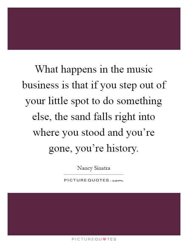 What happens in the music business is that if you step out of your little spot to do something else, the sand falls right into where you stood and you're gone, you're history Picture Quote #1