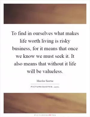 To find in ourselves what makes life worth living is risky business, for it means that once we know we must seek it. It also means that without it life will be valueless Picture Quote #1