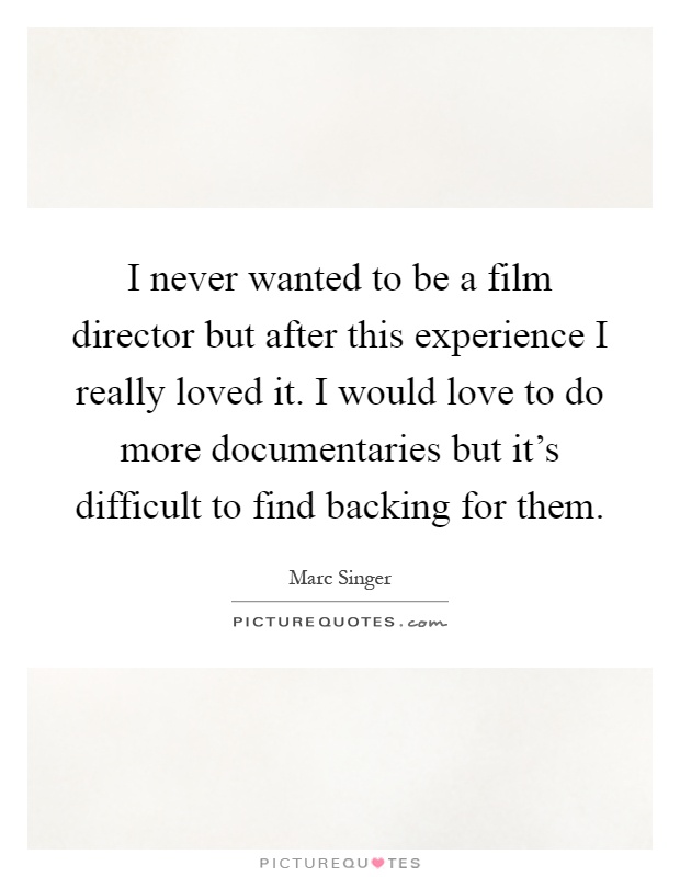 I never wanted to be a film director but after this experience I really loved it. I would love to do more documentaries but it's difficult to find backing for them Picture Quote #1