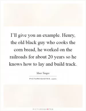 I’ll give you an example. Henry, the old black guy who cooks the corn bread, he worked on the railroads for about 20 years so he knows how to lay and build track Picture Quote #1