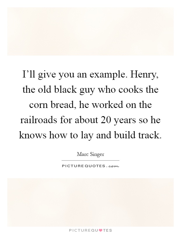 I'll give you an example. Henry, the old black guy who cooks the corn bread, he worked on the railroads for about 20 years so he knows how to lay and build track Picture Quote #1