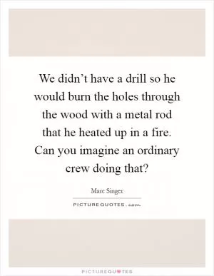 We didn’t have a drill so he would burn the holes through the wood with a metal rod that he heated up in a fire. Can you imagine an ordinary crew doing that? Picture Quote #1