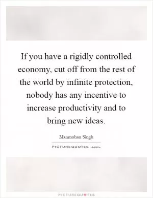 If you have a rigidly controlled economy, cut off from the rest of the world by infinite protection, nobody has any incentive to increase productivity and to bring new ideas Picture Quote #1