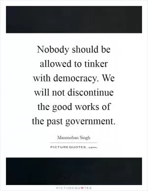 Nobody should be allowed to tinker with democracy. We will not discontinue the good works of the past government Picture Quote #1